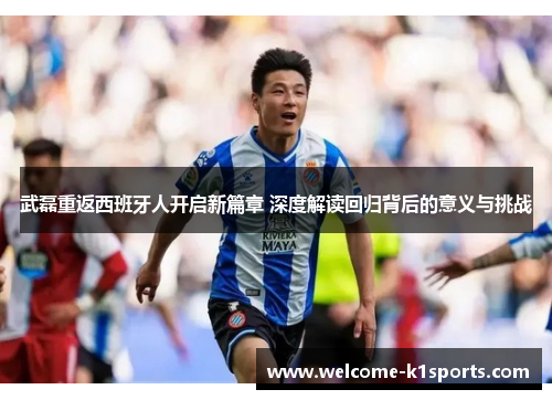 武磊重返西班牙人开启新篇章 深度解读回归背后的意义与挑战