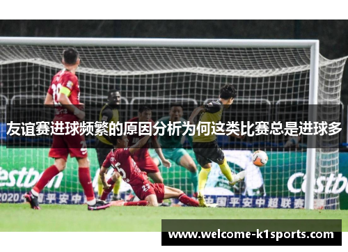 友谊赛进球频繁的原因分析为何这类比赛总是进球多